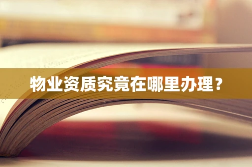 物业资质究竟在哪里办理？