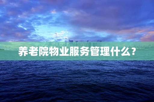 养老院物业服务管理什么？